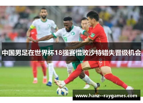 中国男足在世界杯18强赛惜败沙特错失晋级机会 中国男足在世界杯18强赛惜败沙特错失晋级机会