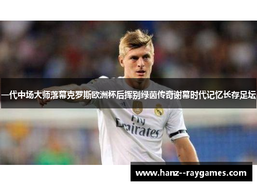 一代中场大师落幕克罗斯欧洲杯后挥别绿茵传奇谢幕时代记忆长存足坛