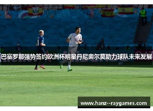 巴塞罗那强势签约欧洲杯明星丹尼奥尔莫助力球队未来发展