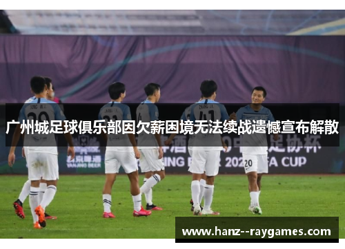 广州城足球俱乐部因欠薪困境无法续战遗憾宣布解散