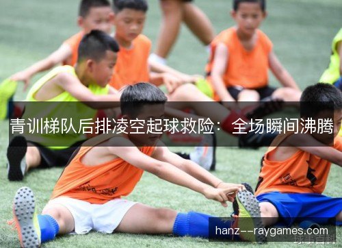青训梯队后排凌空起球救险：全场瞬间沸腾